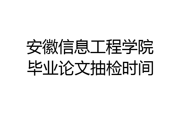 安徽信息工程学院毕业论文抽检时间