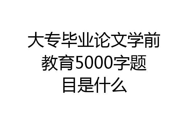 大专毕业论文学前教育5000字题目是什么