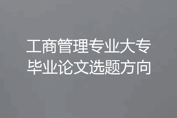 工商管理专业大专毕业论文选题方向