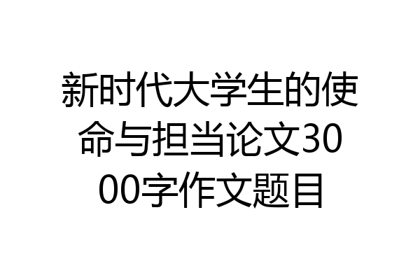 新时代大学生的使命与担当论文3000字作文题目