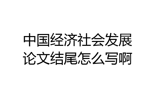 中国经济社会发展论文结尾怎么写啊