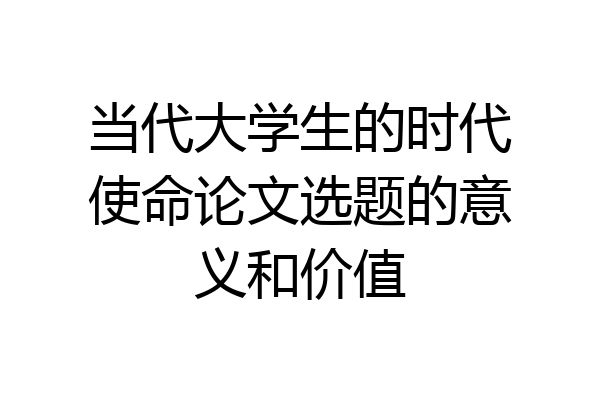 当代大学生的时代使命论文选题的意义和价值