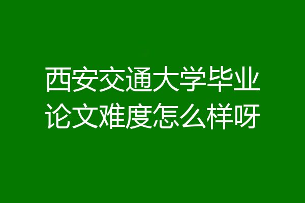 西安交通大学毕业论文难度怎么样呀