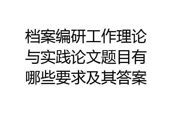 档案编研工作理论与实践论文题目有哪些要求及其答案