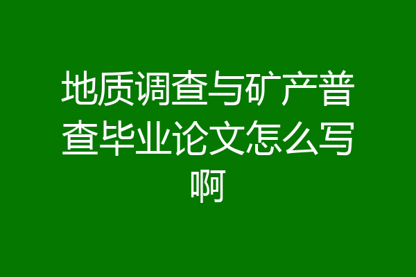 地质调查与矿产普查毕业论文怎么写啊