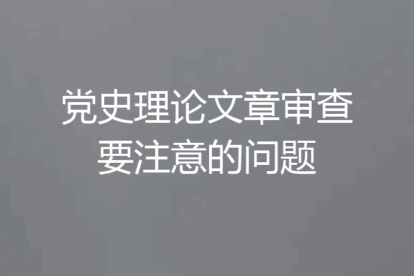 党史理论文章审查要注意的问题