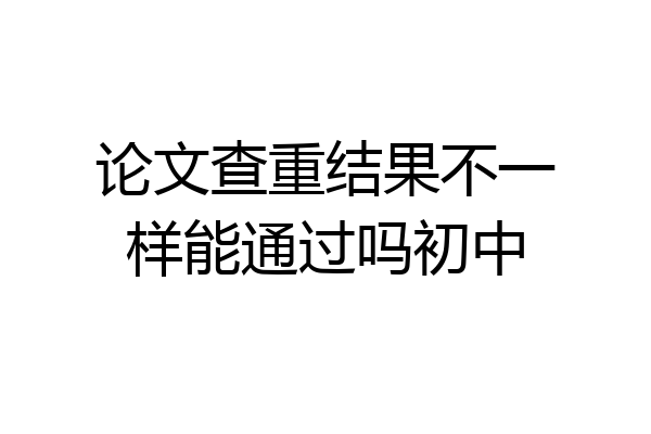 论文查重结果不一样能通过吗初中