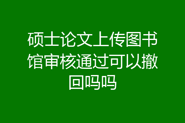 硕士论文上传图书馆审核通过可以撤回吗吗
