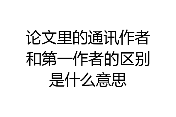 论文里的通讯作者和第一作者的区别是什么意思
