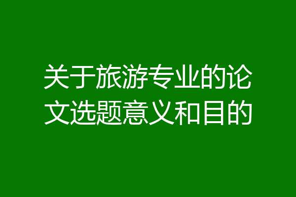 关于旅游专业的论文选题意义和目的