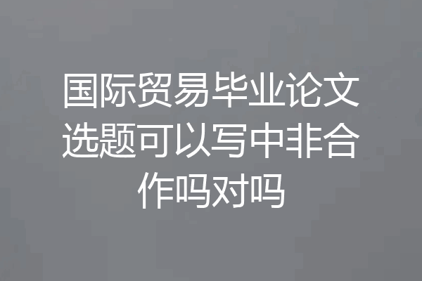 国际贸易毕业论文选题可以写中非合作吗对吗