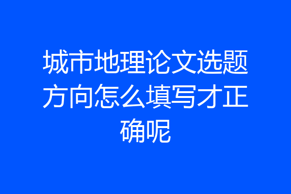城市地理论文选题方向怎么填写才正确呢