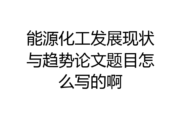 能源化工发展现状与趋势论文题目怎么写的啊