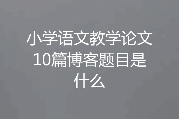 小学语文教学论文10篇博客题目是什么