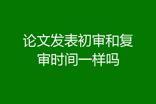 论文发表初审和复审时间一样吗