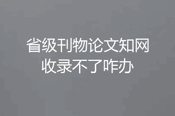 省级刊物论文知网收录不了咋办