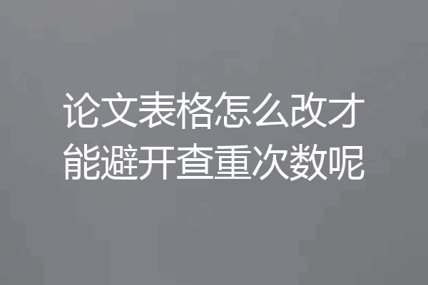 论文表格怎么改才能避开查重次数呢