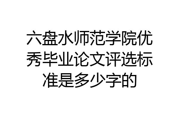 六盘水师范学院优秀毕业论文评选标准是多少字的