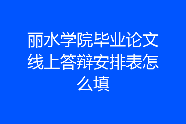 丽水学院毕业论文线上答辩安排表怎么填
