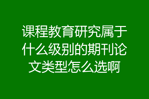 课程教育研究属于什么级别的期刊论文类型怎么选啊