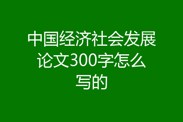 中国经济社会发展论文300字怎么写的
