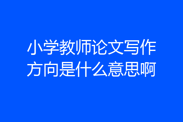 小学教师论文写作方向是什么意思啊