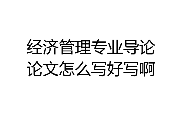 经济管理专业导论论文怎么写好写啊