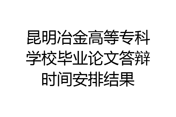 昆明冶金高等专科学校毕业论文答辩时间安排结果