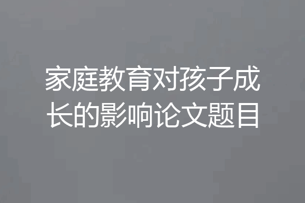 家庭教育对孩子成长的影响论文题目