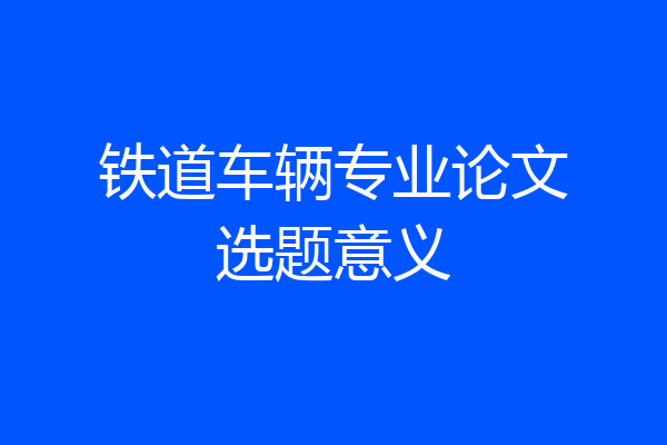铁道车辆专业论文选题意义