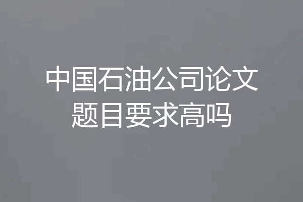中国石油公司论文题目要求高吗