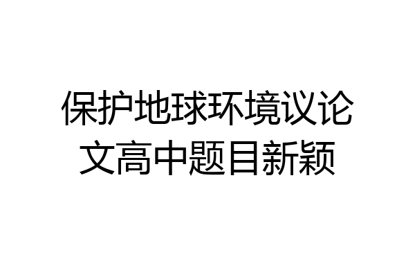 保护地球环境议论文高中题目新颖