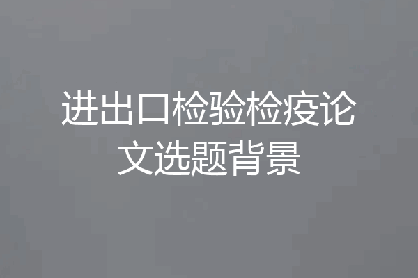 进出口检验检疫论文选题背景
