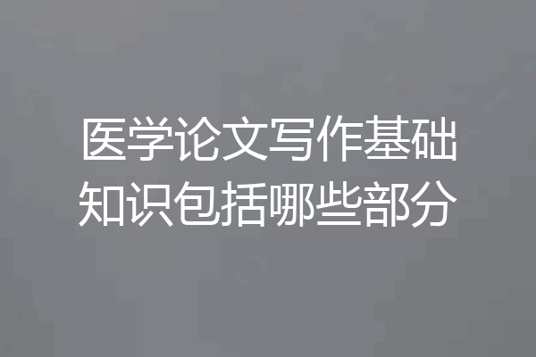 医学论文写作基础知识包括哪些部分