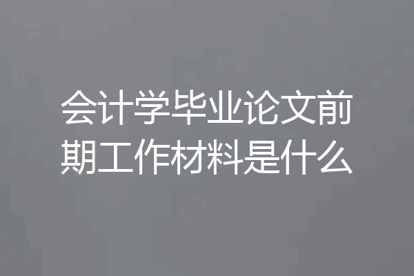 会计学毕业论文前期工作材料是什么