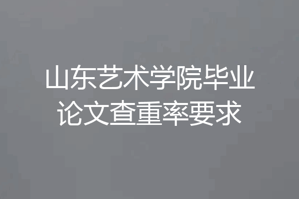 山东艺术学院毕业论文查重率要求