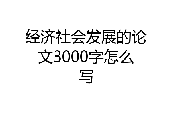 经济社会发展的论文3000字怎么写
