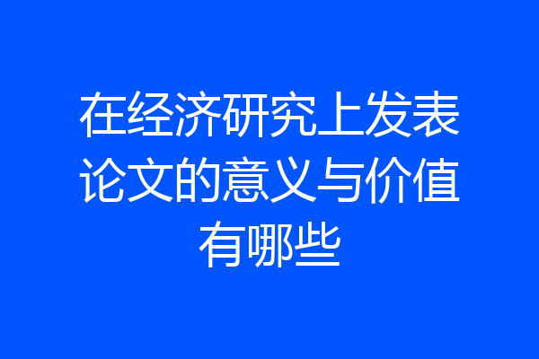 在经济研究上发表论文的意义与价值有哪些