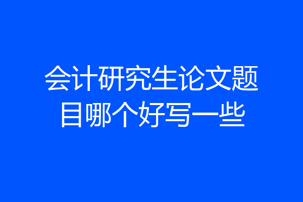 会计研究生论文题目哪个好写一些