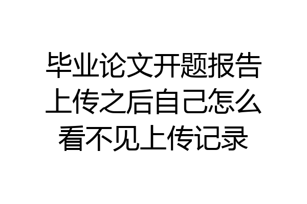 毕业论文开题报告上传之后自己怎么看不见上传记录