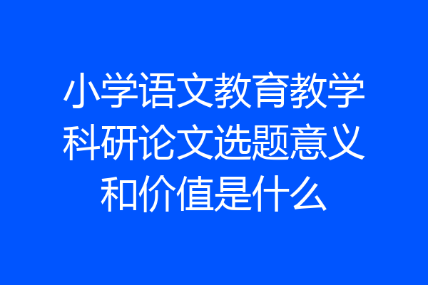 小学语文教育教学科研论文选题意义和价值是什么