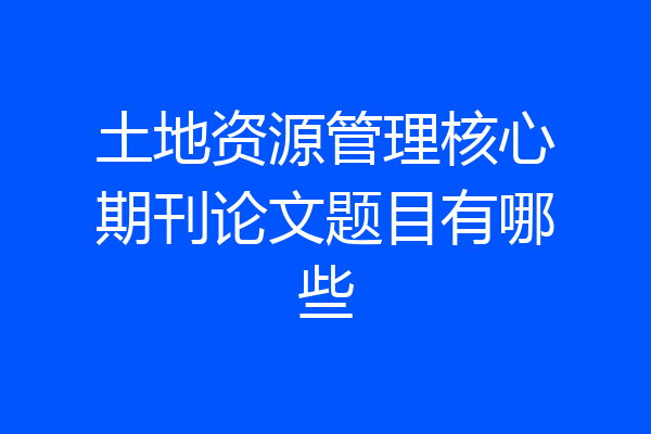 土地资源管理核心期刊论文题目有哪些