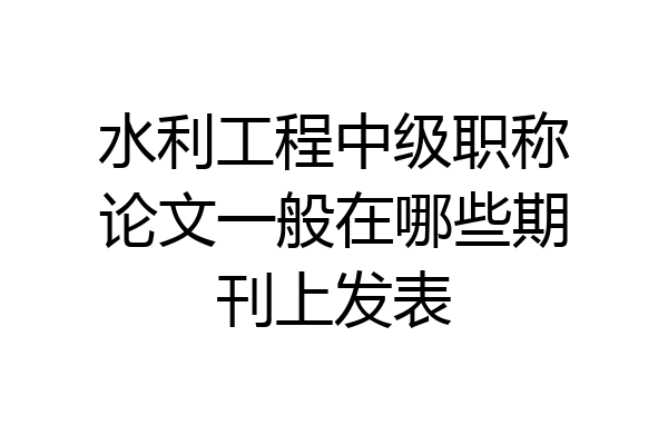 水利工程中级职称论文一般在哪些期刊上发表