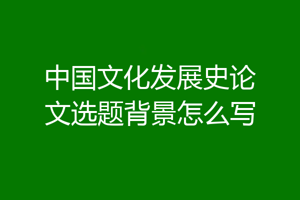 中国文化发展史论文选题背景怎么写