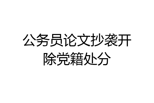 公务员论文抄袭开除党籍处分