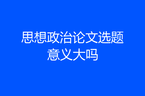 思想政治论文选题意义大吗