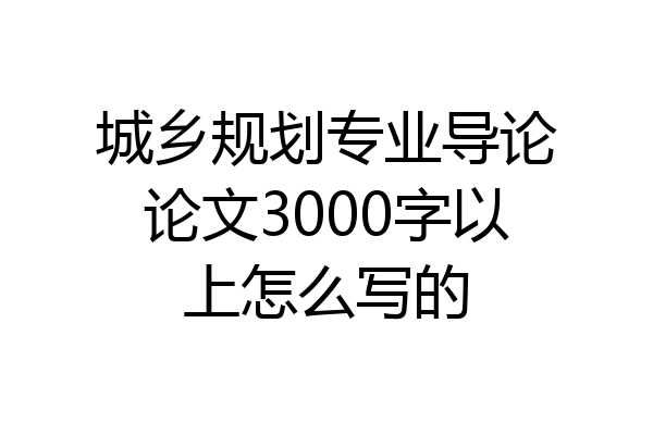 城乡规划专业导论论文3000字以上怎么写的
