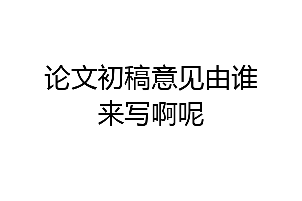 论文初稿意见由谁来写啊呢