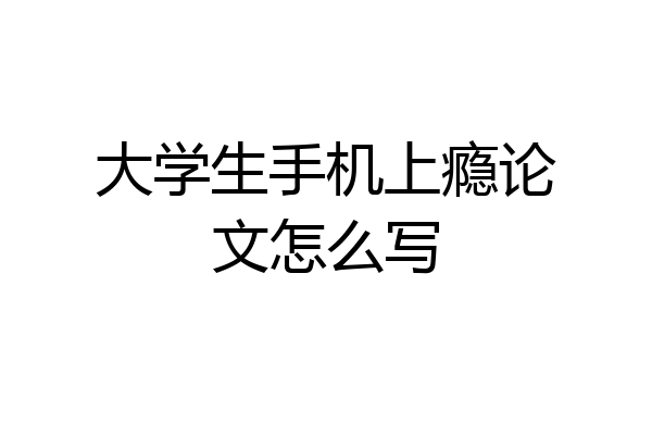大学生手机上瘾论文怎么写