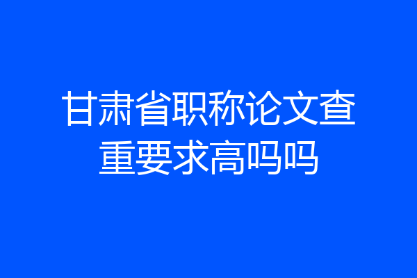 甘肃省职称论文查重要求高吗吗